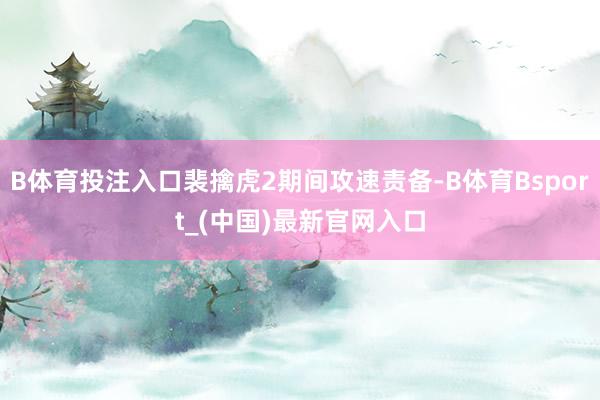 B体育投注入口裴擒虎2期间攻速责备-B体育Bsport_(中国)最新官网入口