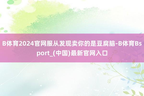 B体育2024官网服从发现卖你的是豆腐脑-B体育Bsport_(中国)最新官网入口