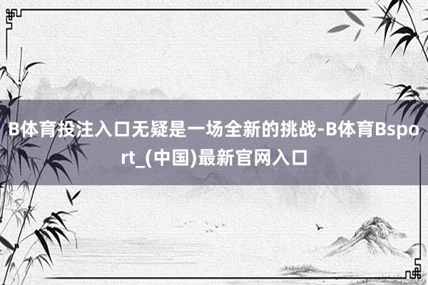 B体育投注入口无疑是一场全新的挑战-B体育Bsport_(中国)最新官网入口