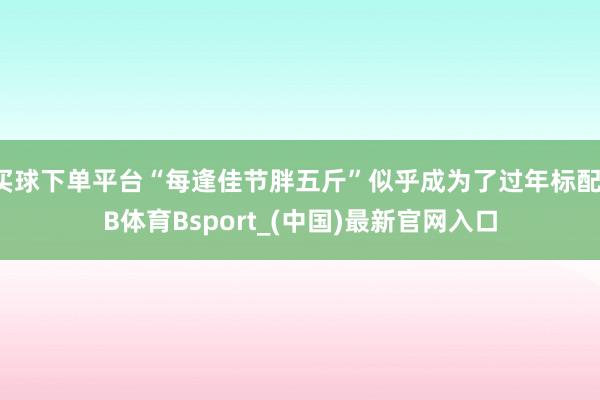买球下单平台“每逢佳节胖五斤”似乎成为了过年标配-B体育Bsport_(中国)最新官网入口