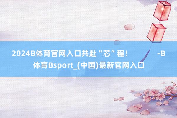 2024B体育官网入口共赴“芯”程！            -B体育Bsport_(中国)最新官网入口