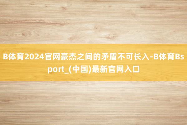 B体育2024官网豪杰之间的矛盾不可长入-B体育Bsport_(中国)最新官网入口