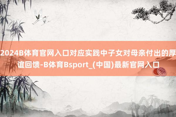 2024B体育官网入口对应实践中子女对母亲付出的厚谊回馈-B体育Bsport_(中国)最新官网入口