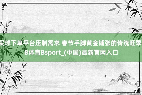 买球下单平台压制需求 春节手脚黄金铺张的传统旺季-B体育Bsport_(中国)最新官网入口