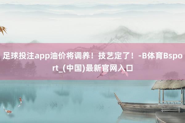 足球投注app油价将调养！技艺定了！-B体育Bsport_(中国)最新官网入口