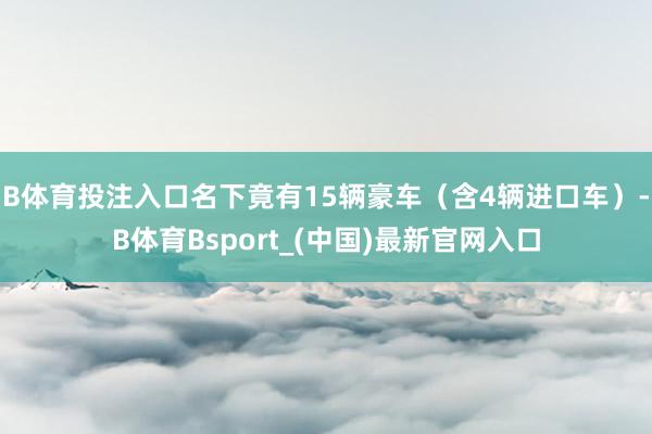 B体育投注入口名下竟有15辆豪车（含4辆进口车）-B体育Bsport_(中国)最新官网入口