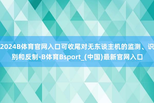 2024B体育官网入口可收尾对无东谈主机的监测、识别和反制-B体育Bsport_(中国)最新官网入口