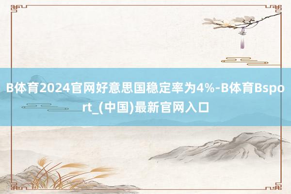 B体育2024官网好意思国稳定率为4%-B体育Bsport_(中国)最新官网入口