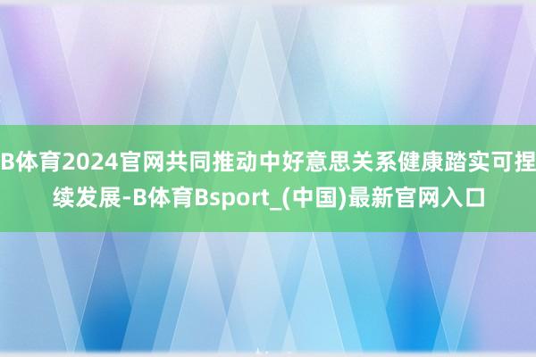 B体育2024官网共同推动中好意思关系健康踏实可捏续发展-B体育Bsport_(中国)最新官网入口