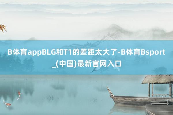 B体育appBLG和T1的差距太大了-B体育Bsport_(中国)最新官网入口