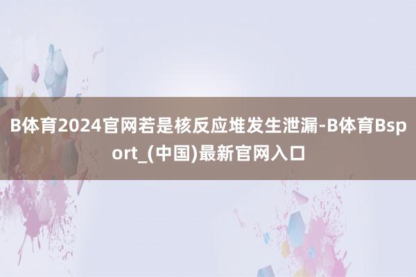 B体育2024官网若是核反应堆发生泄漏-B体育Bsport_(中国)最新官网入口