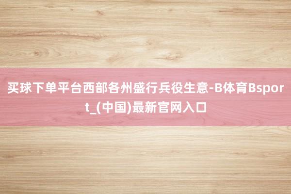 买球下单平台西部各州盛行兵役生意-B体育Bsport_(中国)最新官网入口