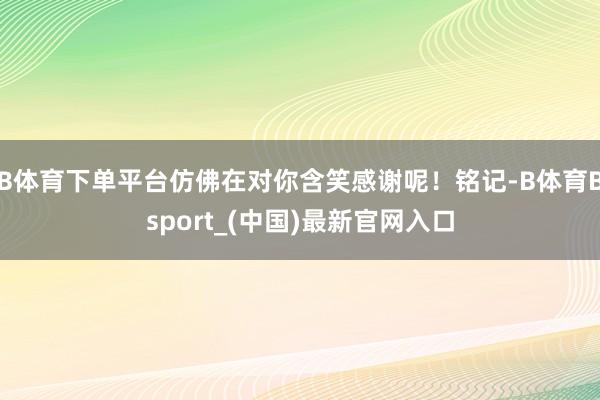 B体育下单平台仿佛在对你含笑感谢呢！铭记-B体育Bsport_(中国)最新官网入口