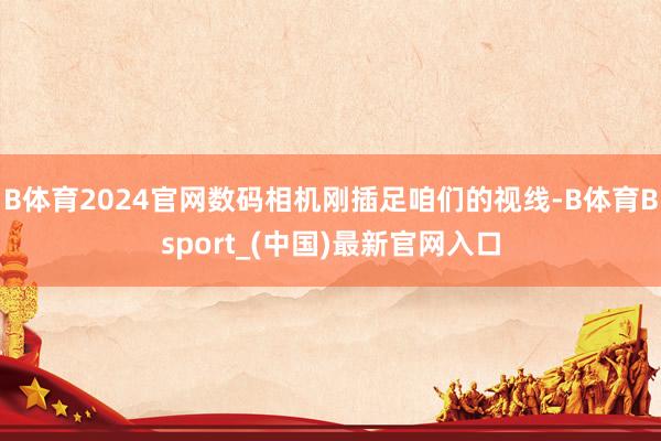 B体育2024官网数码相机刚插足咱们的视线-B体育Bsport_(中国)最新官网入口