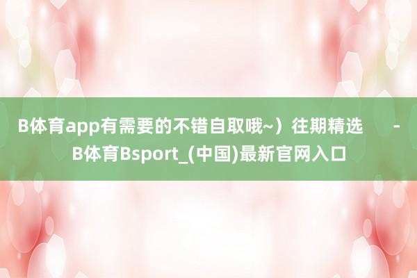 B体育app有需要的不错自取哦~）往期精选      -B体育Bsport_(中国)最新官网入口