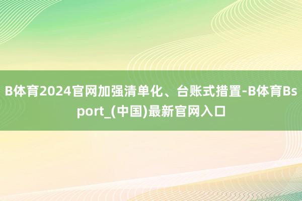 B体育2024官网加强清单化、台账式措置-B体育Bsport_(中国)最新官网入口