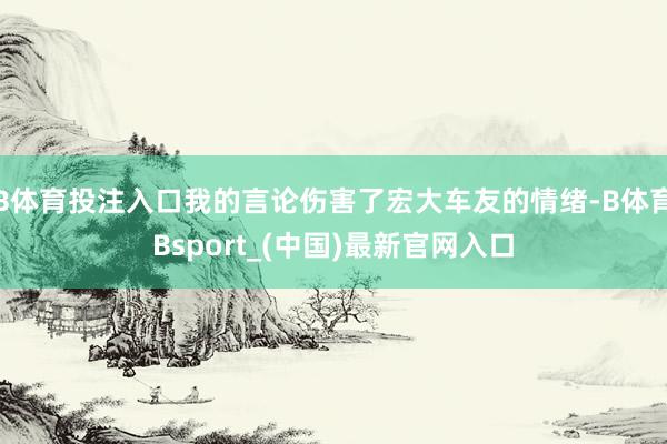 B体育投注入口我的言论伤害了宏大车友的情绪-B体育Bsport_(中国)最新官网入口