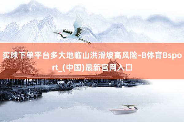 买球下单平台多大地临山洪滑坡高风险-B体育Bsport_(中国)最新官网入口