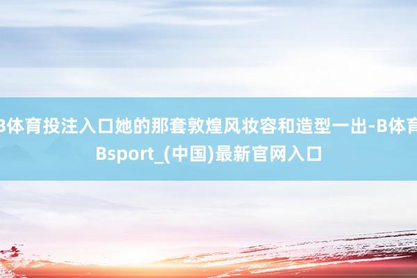 B体育投注入口她的那套敦煌风妆容和造型一出-B体育Bsport_(中国)最新官网入口