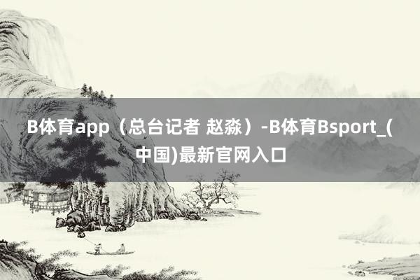 B体育app（总台记者 赵淼）-B体育Bsport_(中国)最新官网入口