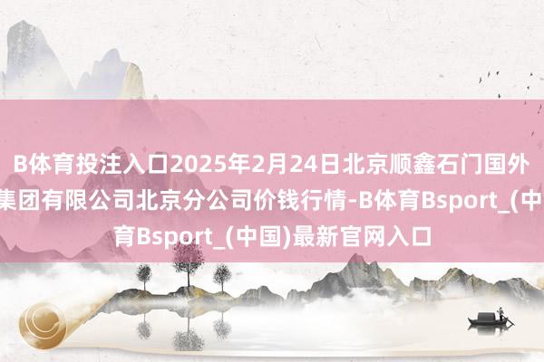 B体育投注入口2025年2月24日北京顺鑫石门国外农产物批发阛阓集团有限公司北京分公司价钱行情-B体育Bsport_(中国)最新官网入口