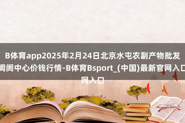 B体育app2025年2月24日北京水屯农副产物批发阛阓中心价钱行情-B体育Bsport_(中国)最新官网入口