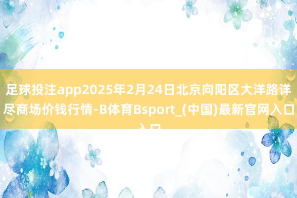 足球投注app2025年2月24日北京向阳区大洋路详尽商场价钱行情-B体育Bsport_(中国)最新官网入口