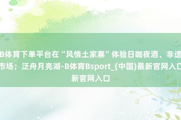 B体育下单平台在“风情土家寨”体验日咖夜酒、非遗市场；泛舟月亮湖-B体育Bsport_(中国)最新官网入口