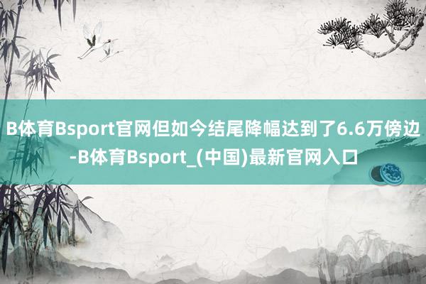 B体育Bsport官网但如今结尾降幅达到了6.6万傍边-B体育Bsport_(中国)最新官网入口