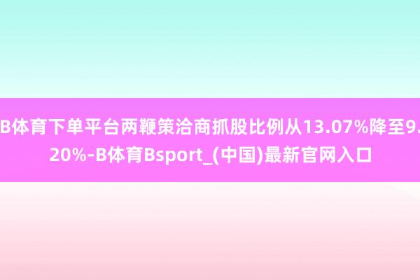 B体育下单平台两鞭策洽商抓股比例从13.07%降至9.20%-B体育Bsport_(中国)最新官网入口