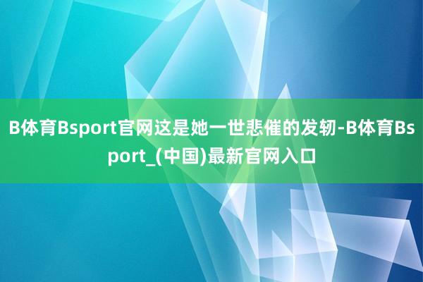 B体育Bsport官网这是她一世悲催的发轫-B体育Bsport_(中国)最新官网入口