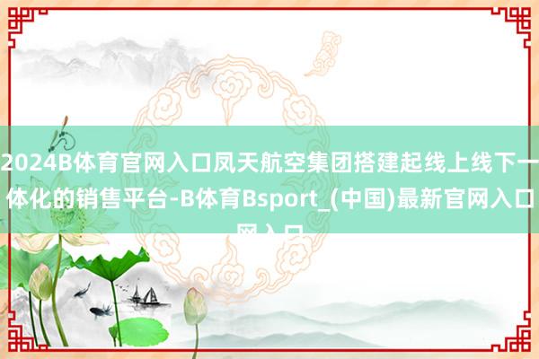 2024B体育官网入口凤天航空集团搭建起线上线下一体化的销售平台-B体育Bsport_(中国)最新官网入口