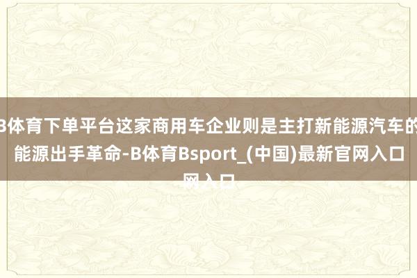 B体育下单平台这家商用车企业则是主打新能源汽车的能源出手革命-B体育Bsport_(中国)最新官网入口