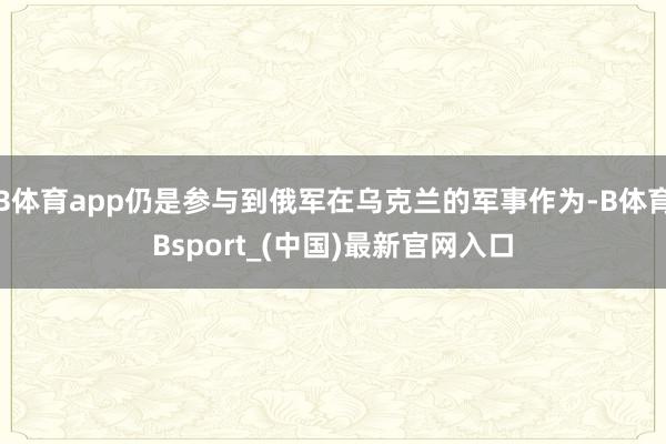 B体育app仍是参与到俄军在乌克兰的军事作为-B体育Bsport_(中国)最新官网入口
