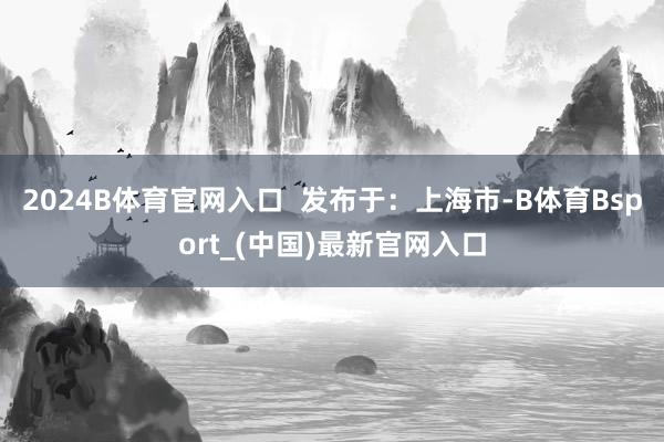 2024B体育官网入口  发布于：上海市-B体育Bsport_(中国)最新官网入口
