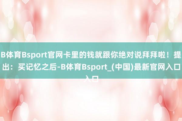 B体育Bsport官网卡里的钱就跟你绝对说拜拜啦！提出：买记忆之后-B体育Bsport_(中国)最新官网入口