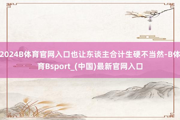 2024B体育官网入口也让东谈主合计生硬不当然-B体育Bsport_(中国)最新官网入口
