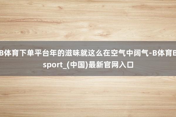 B体育下单平台年的滋味就这么在空气中阔气-B体育Bsport_(中国)最新官网入口