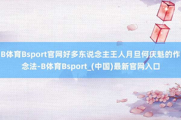 B体育Bsport官网好多东说念主王人月旦何庆魁的作念法-B体育Bsport_(中国)最新官网入口
