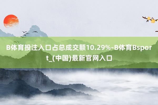 B体育投注入口占总成交额10.29%-B体育Bsport_(中国)最新官网入口
