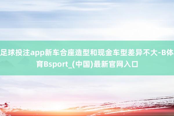 足球投注app新车合座造型和现金车型差异不大-B体育Bsport_(中国)最新官网入口