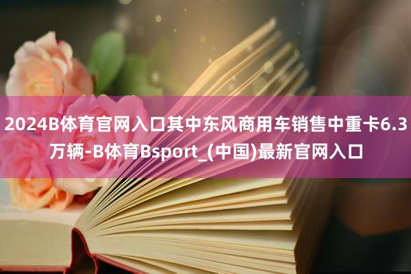 2024B体育官网入口其中东风商用车销售中重卡6.3万辆-B体育Bsport_(中国)最新官网入口