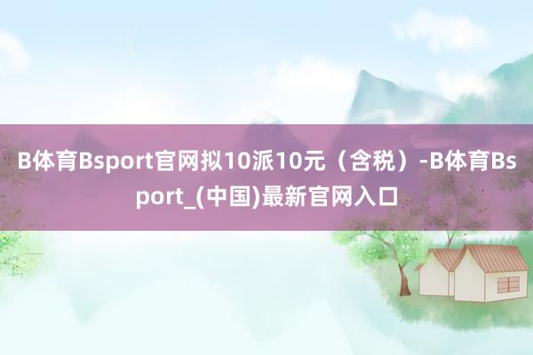 B体育Bsport官网拟10派10元（含税）-B体育Bsport_(中国)最新官网入口