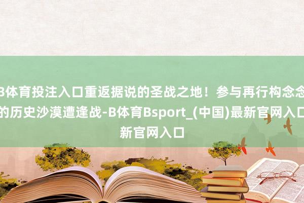 B体育投注入口重返据说的圣战之地！参与再行构念念的历史沙漠遭逢战-B体育Bsport_(中国)最新官网入口