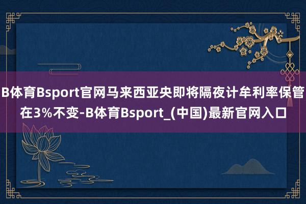 B体育Bsport官网马来西亚央即将隔夜计牟利率保管在3%不变-B体育Bsport_(中国)最新官网入口