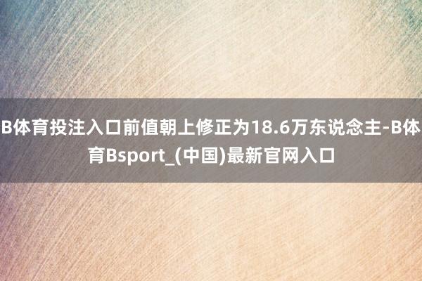 B体育投注入口前值朝上修正为18.6万东说念主-B体育Bsport_(中国)最新官网入口