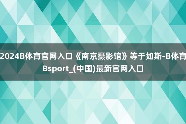 2024B体育官网入口《南京摄影馆》等于如斯-B体育Bsport_(中国)最新官网入口