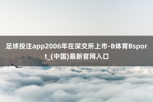 足球投注app2006年在深交所上市-B体育Bsport_(中国)最新官网入口