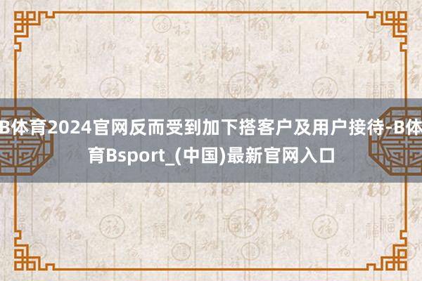 B体育2024官网反而受到加下搭客户及用户接待-B体育Bsport_(中国)最新官网入口