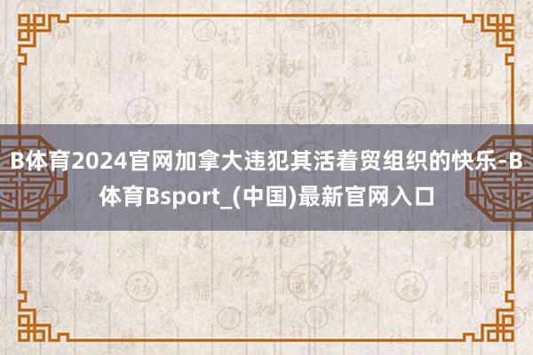 B体育2024官网　　加拿大违犯其活着贸组织的快乐-B体育Bsport_(中国)最新官网入口